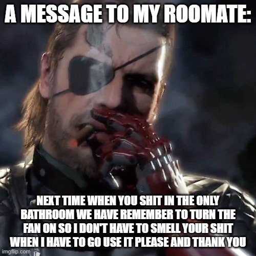 please david | A MESSAGE TO MY ROOMATE:; NEXT TIME WHEN YOU SHIT IN THE ONLY BATHROOM WE HAVE REMEMBER TO TURN THE FAN ON SO I DON'T HAVE TO SMELL YOUR SHIT WHEN I HAVE TO GO USE IT PLEASE AND THANK YOU | image tagged in metal gear challenge | made w/ Imgflip meme maker