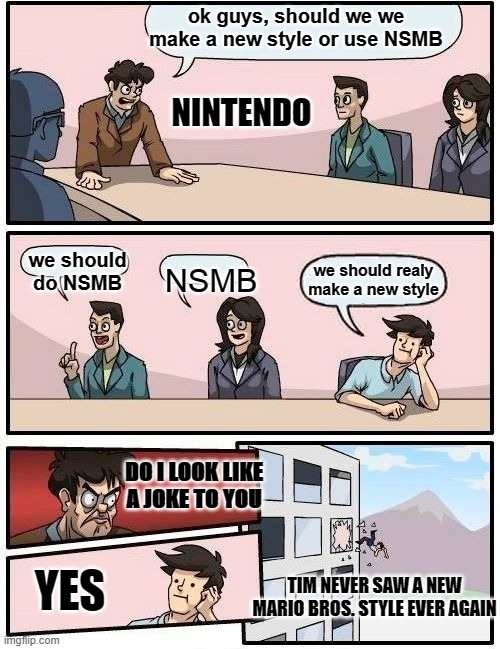 NSMB Style | ok guys, should we we make a new style or use NSMB; NINTENDO; we should do NSMB; NSMB; we should realy make a new style; DO I LOOK LIKE A JOKE TO YOU; YES; TIM NEVER SAW A NEW MARIO BROS. STYLE EVER AGAIN | image tagged in memes,boardroom meeting suggestion | made w/ Imgflip meme maker