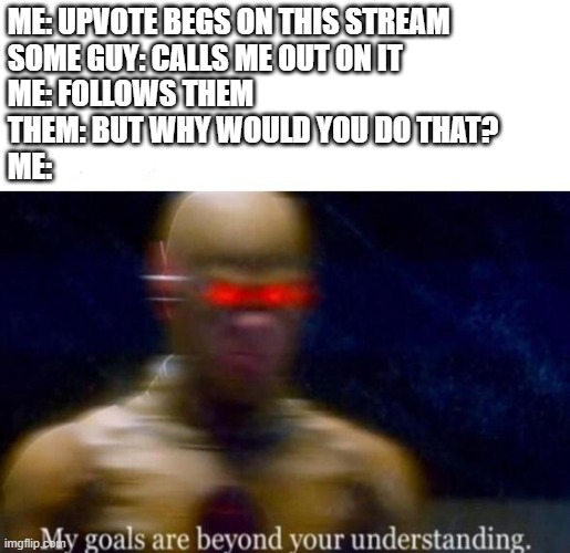 My Goals are beyond your understanding | ME: UPVOTE BEGS ON THIS STREAM
SOME GUY: CALLS ME OUT ON IT
ME: FOLLOWS THEM
THEM: BUT WHY WOULD YOU DO THAT?
ME: | image tagged in my goals are beyond your understanding | made w/ Imgflip meme maker