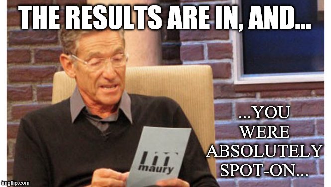 When their prediction was uncannily accurate. | THE RESULTS ARE IN, AND... ...YOU WERE ABSOLUTELY SPOT-ON... | image tagged in maury the results are in,covid-19,coronavirus,prediction,results,pandemic | made w/ Imgflip meme maker