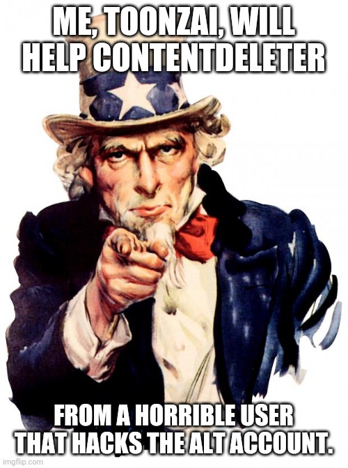 Uncle Sam | ME, TOONZAI, WILL HELP CONTENTDELETER; FROM A HORRIBLE USER THAT HACKS THE ALT ACCOUNT. | image tagged in memes,uncle sam | made w/ Imgflip meme maker