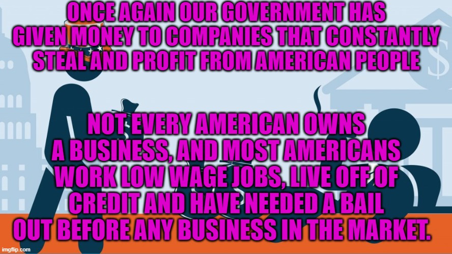 ONCE AGAIN OUR GOVERNMENT HAS GIVEN MONEY TO COMPANIES THAT CONSTANTLY STEAL AND PROFIT FROM AMERICAN PEOPLE; NOT EVERY AMERICAN OWNS A BUSINESS, AND MOST AMERICANS WORK LOW WAGE JOBS, LIVE OFF OF CREDIT AND HAVE NEEDED A BAIL OUT BEFORE ANY BUSINESS IN THE MARKET. | image tagged in political meme | made w/ Imgflip meme maker