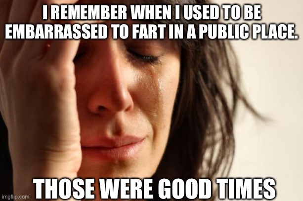 First World Problems Meme | I REMEMBER WHEN I USED TO BE EMBARRASSED TO FART IN A PUBLIC PLACE. THOSE WERE GOOD TIMES | image tagged in memes,first world problems | made w/ Imgflip meme maker
