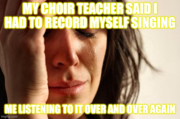 When you can't sing | MY CHOIR TEACHER SAID I HAD TO RECORD MYSELF SINGING; ME LISTENING TO IT OVER AND OVER AGAIN | image tagged in memes,first world problems | made w/ Imgflip meme maker