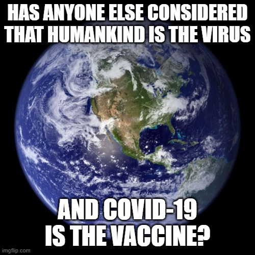 Earth Day 2020 | HAS ANYONE ELSE CONSIDERED THAT HUMANKIND IS THE VIRUS; AND COVID-19 IS THE VACCINE? | image tagged in earth,day,2020,covid-19,vaccine,virus | made w/ Imgflip meme maker
