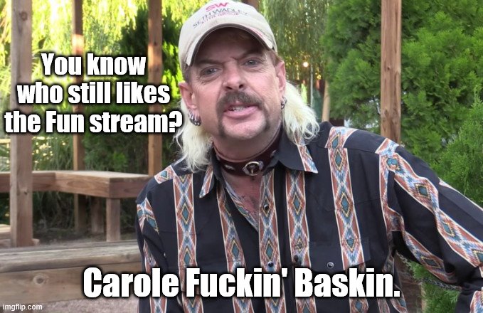 Joe Exotic: you know who...? | You know who still likes the Fun stream? Carole Fuckin' Baskin. | image tagged in joe exotic you know who,imgflip humor,satire | made w/ Imgflip meme maker