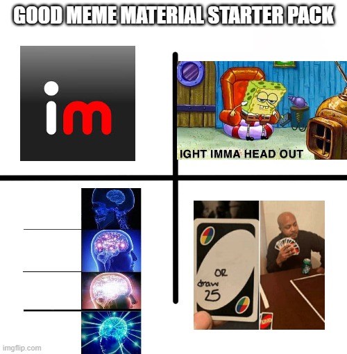 All of the popular memes on Imgflip | GOOD MEME MATERIAL STARTER PACK | image tagged in memes,blank starter pack,imgflip,aight ima head out,expanding brain,uno or draw 25 | made w/ Imgflip meme maker