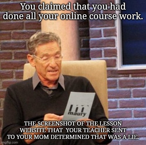 Maury remote teaching | You claimed that you had done all your online course work. THE SCREENSHOT OF THE LESSON WEBSITE THAT  YOUR TEACHER SENT TO YOUR MOM DETERMINED THAT WAS A LIE. | image tagged in memes,maury lie detector | made w/ Imgflip meme maker
