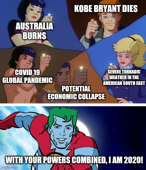 Captain planet with everybody | KOBE BRYANT DIES; AUSTRALIA BURNS; COVID 19 GLOBAL PANDEMIC; SEVERE TORNADIC WEATHER IN THE AMERICAN SOUTH EAST; POTENTIAL ECONOMIC COLLAPSE; WITH YOUR POWERS COMBINED, I AM 2020! | image tagged in captain planet with everybody | made w/ Imgflip meme maker