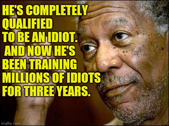 This Morgan Freeman | HE'S COMPLETELY QUALIFIED TO BE AN IDIOT.  AND NOW HE'S BEEN TRAINING MILLIONS OF IDIOTS FOR THREE YEARS. | image tagged in this morgan freeman | made w/ Imgflip meme maker