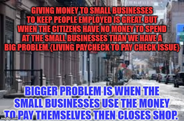 Thoughts for Donald Trump | GIVING MONEY TO SMALL BUSINESSES TO KEEP PEOPLE EMPLOYED IS GREAT. BUT WHEN THE CITIZENS HAVE NO MONEY TO SPEND AT THE SMALL BUSINESSES THAN WE HAVE A BIG PROBLEM.{LIVING PAYCHECK TO PAY CHECK ISSUE}; BIGGER PROBLEM IS WHEN THE SMALL BUSINESSES USE THE MONEY TO PAY THEMSELVES THEN CLOSES SHOP. | image tagged in political,donald trump | made w/ Imgflip meme maker