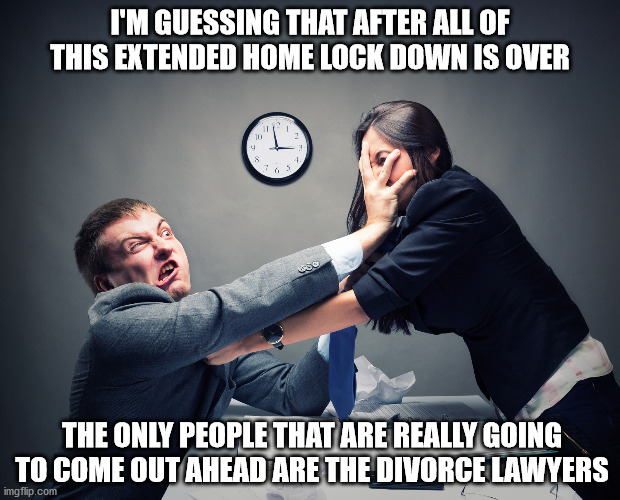 A Divorce Lawyer's Windfall | I'M GUESSING THAT AFTER ALL OF THIS EXTENDED HOME LOCK DOWN IS OVER; THE ONLY PEOPLE THAT ARE REALLY GOING TO COME OUT AHEAD ARE THE DIVORCE LAWYERS | image tagged in divorce lawyers | made w/ Imgflip meme maker