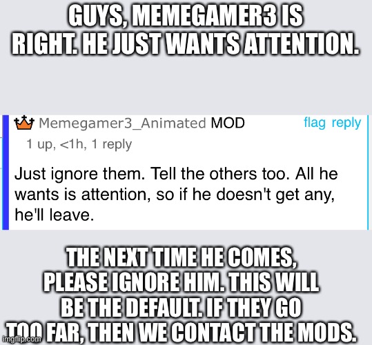 If it gets somewhere in between, I will try reasoning, just don’t give him attention. | GUYS, MEMEGAMER3 IS RIGHT. HE JUST WANTS ATTENTION. THE NEXT TIME HE COMES, PLEASE IGNORE HIM. THIS WILL BE THE DEFAULT. IF THEY GO TOO FAR, THEN WE CONTACT THE MODS. | image tagged in cyberbullying | made w/ Imgflip meme maker