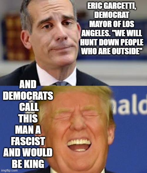politics | ERIC GARCETTI, DEMOCRAT MAYOR OF LOS ANGELES. "WE WILL HUNT DOWN PEOPLE WHO ARE OUTSIDE"; AND DEMOCRATS  CALL THIS MAN A FASCIST AND WOULD BE KING | image tagged in political meme | made w/ Imgflip meme maker