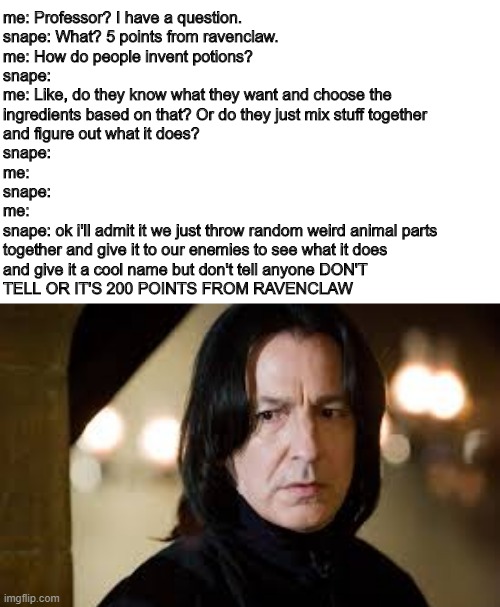 seriously | me: Professor? I have a question.
snape: What? 5 points from ravenclaw.
me: How do people invent potions?
snape:
me: Like, do they know what they want and choose the
ingredients based on that? Or do they just mix stuff together 
and figure out what it does?
snape:
me:
snape:
me:
snape: ok i'll admit it we just throw random weird animal parts 
together and give it to our enemies to see what it does
and give it a cool name but don't tell anyone DON'T 
TELL OR IT'S 200 POINTS FROM RAVENCLAW | image tagged in severus snape,potions,honestly,ravenclaw,why | made w/ Imgflip meme maker