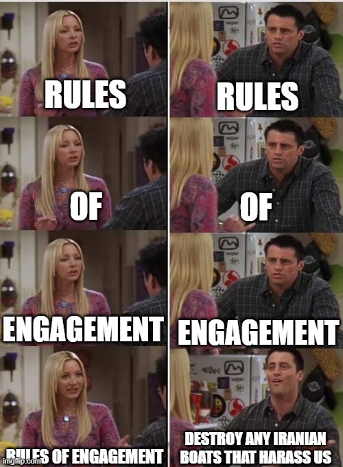 Rules of engagement | RULES; RULES; OF; OF; ENGAGEMENT; ENGAGEMENT; DESTROY ANY IRANIAN BOATS THAT HARASS US; RULES OF ENGAGEMENT | image tagged in friends joey teached french,us navy,navy,army,marines,us military | made w/ Imgflip meme maker