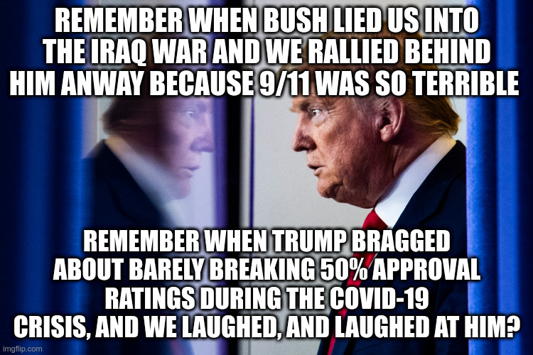 Oh, wait we're supposed to praise him because more people didn't die! | REMEMBER WHEN BUSH LIED US INTO THE IRAQ WAR AND WE RALLIED BEHIND HIM ANWAY BECAUSE 9/11 WAS SO TERRIBLE; REMEMBER WHEN TRUMP BRAGGED ABOUT BARELY BREAKING 50% APPROVAL RATINGS DURING THE COVID-19 CRISIS, AND WE LAUGHED, AND LAUGHED AT HIM? | image tagged in trump,humor,covid-19,bush,9/11,ratings | made w/ Imgflip meme maker