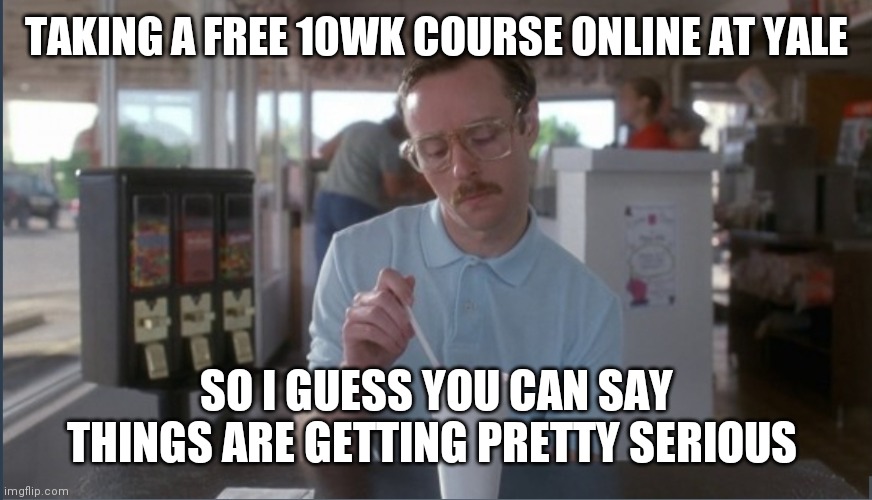 #freecollegecourse #noadmission | TAKING A FREE 10WK COURSE ONLINE AT YALE; SO I GUESS YOU CAN SAY THINGS ARE GETTING PRETTY SERIOUS | image tagged in free college | made w/ Imgflip meme maker