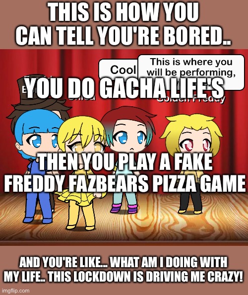 Boredom |  THIS IS HOW YOU CAN TELL YOU'RE BORED.. YOU DO GACHA LIFE'S; THEN YOU PLAY A FAKE FREDDY FAZBEARS PIZZA GAME; AND YOU'RE LIKE... WHAT AM I DOING WITH MY LIFE.. THIS LOCKDOWN IS DRIVING ME CRAZY! | image tagged in gacha,memes | made w/ Imgflip meme maker
