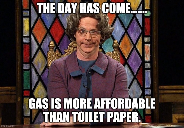 gas and toilet paper | THE DAY HAS COME....... GAS IS MORE AFFORDABLE THAN TOILET PAPER. | image tagged in the church lady | made w/ Imgflip meme maker