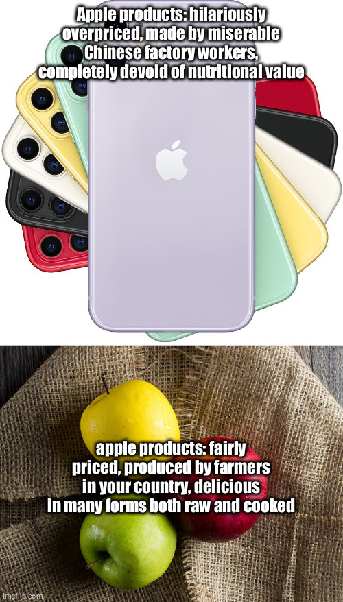 Apple vs apples | Apple products: hilariously overpriced, made by miserable Chinese factory workers, completely devoid of nutritional value; apple products: fairly priced, produced by farmers in your country, delicious in many forms both raw and cooked | image tagged in apples,apple,iphone | made w/ Imgflip meme maker