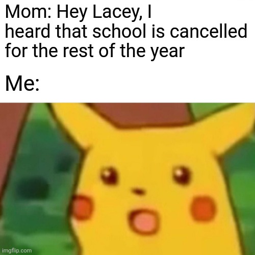 Shocked, But In A Good Way (no more worrying about my grade anxiety) | Mom: Hey Lacey, I heard that school is cancelled for the rest of the year; Me: | image tagged in memes,surprised pikachu | made w/ Imgflip meme maker