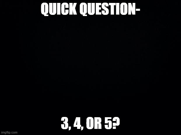 A question | QUICK QUESTION-; 3, 4, OR 5? | image tagged in black background | made w/ Imgflip meme maker