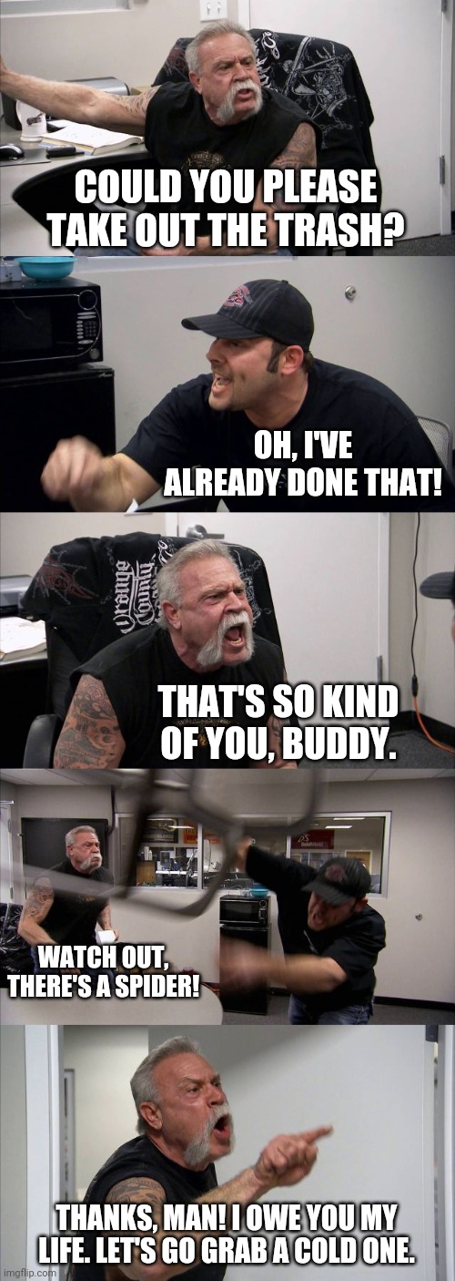 I'm sure this is how you do this one | COULD YOU PLEASE TAKE OUT THE TRASH? OH, I'VE ALREADY DONE THAT! THAT'S SO KIND OF YOU, BUDDY. WATCH OUT, THERE'S A SPIDER! THANKS, MAN! I OWE YOU MY LIFE. LET'S GO GRAB A COLD ONE. | image tagged in memes,american chopper argument | made w/ Imgflip meme maker