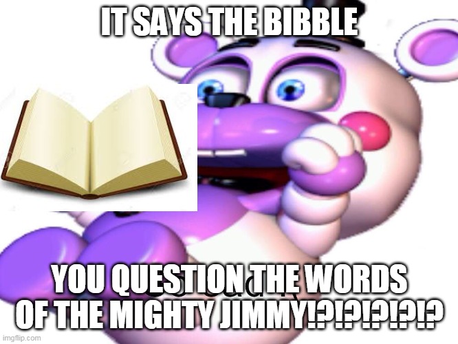 YOU QUESTION THE WORDS OF THE MIGHTY JIMMY!?!?!?!? | IT SAYS THE BIBBLE; YOU QUESTION THE WORDS OF THE MIGHTY JIMMY!?!?!?!?!? | image tagged in helpy | made w/ Imgflip meme maker