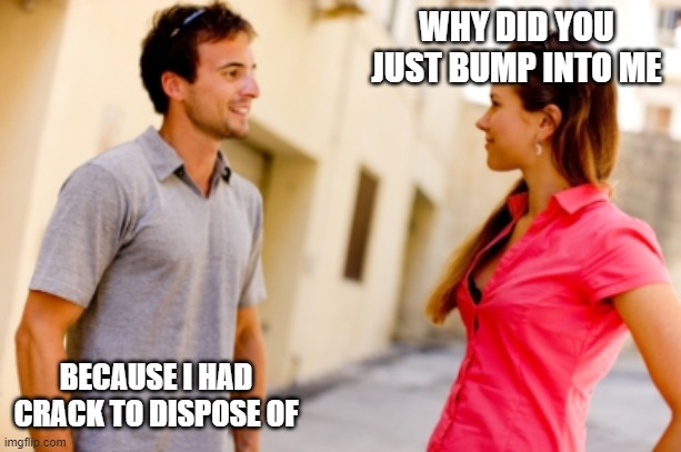 black white people | WHY DID YOU JUST BUMP INTO ME; BECAUSE I HAD CRACK TO DISPOSE OF | image tagged in people talking | made w/ Imgflip meme maker