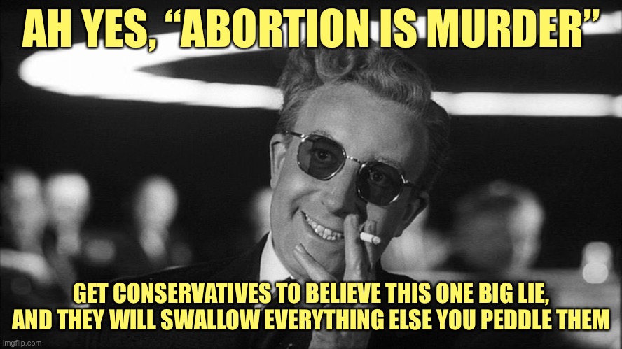"Abortion is murder" is the modern-day equivalent of blood libel. Believe this, and you won't think straight about anything else | AH YES, “ABORTION IS MURDER”; GET CONSERVATIVES TO BELIEVE THIS ONE BIG LIE, AND THEY WILL SWALLOW EVERYTHING ELSE YOU PEDDLE THEM | image tagged in doctor strangelove says,abortion is murder,abortion,pro-choice,death,conservative logic | made w/ Imgflip meme maker