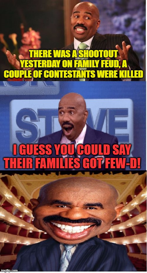 Old meme of mine... | THERE WAS A SHOOTOUT YESTERDAY ON FAMILY FEUD, A COUPLE OF CONTESTANTS WERE KILLED; I GUESS YOU COULD SAY THEIR FAMILIES GOT FEW-D! | image tagged in bad pun steve harvey,shooting,family feud,steve harvey family feud | made w/ Imgflip meme maker