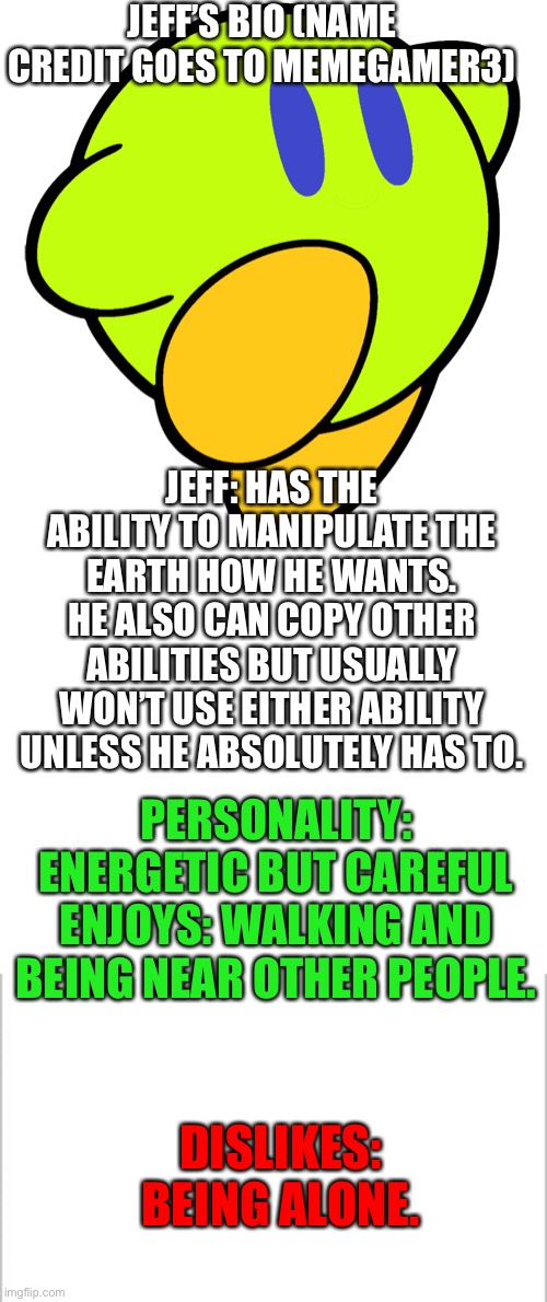 Jeff’s bio (name credit goes to Memegamer3) | JEFF’S BIO (NAME CREDIT GOES TO MEMEGAMER3); JEFF: HAS THE ABILITY TO MANIPULATE THE EARTH HOW HE WANTS. HE ALSO CAN COPY OTHER ABILITIES BUT USUALLY WON’T USE EITHER ABILITY UNLESS HE ABSOLUTELY HAS TO. PERSONALITY: ENERGETIC BUT CAREFUL
ENJOYS: WALKING AND BEING NEAR OTHER PEOPLE. DISLIKES: BEING ALONE. | image tagged in white background,blank white template | made w/ Imgflip meme maker