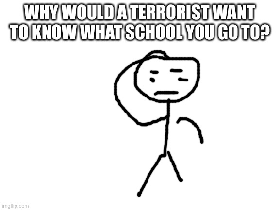 Blank White Template | WHY WOULD A TERRORIST WANT TO KNOW WHAT SCHOOL YOU GO TO? | image tagged in blank white template | made w/ Imgflip meme maker