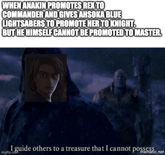 I guide others to a treasure I cannot possess | WHEN ANAKIN PROMOTES REX TO COMMANDER AND GIVES AHSOKA BLUE LIGHTSABERS TO PROMOTE HER TO KNIGHT. 
BUT HE HIMSELF CANNOT BE PROMOTED TO MASTER. | image tagged in star wars,clone wars,skywalker | made w/ Imgflip meme maker