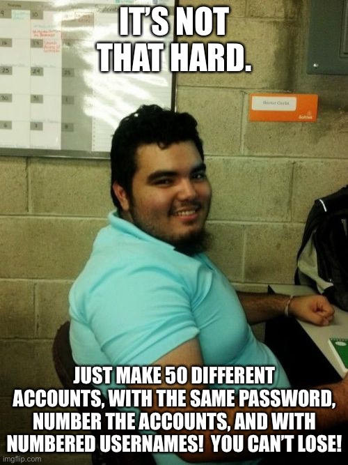Hardworking Guy Meme | IT’S NOT THAT HARD. JUST MAKE 50 DIFFERENT ACCOUNTS, WITH THE SAME PASSWORD, NUMBER THE ACCOUNTS, AND WITH NUMBERED USERNAMES!  YOU CAN’T LO | image tagged in memes,hardworking guy | made w/ Imgflip meme maker