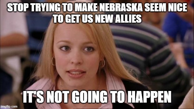 Its Not Going To Happen Meme | STOP TRYING TO MAKE NEBRASKA SEEM NICE
TO GET US NEW ALLIES; IT'S NOT GOING TO HAPPEN | image tagged in memes,its not going to happen,CollegeFootballRisk | made w/ Imgflip meme maker