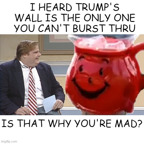 Chris Farley interviews the Kool Aid Man | I HEARD TRUMP'S WALL IS THE ONLY ONE YOU CAN'T BURST THRU; IS THAT WHY YOU'RE MAD? | image tagged in chris farley interviews the kool aid man | made w/ Imgflip meme maker