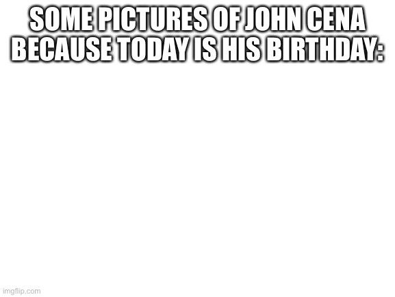 Blank White Template | SOME PICTURES OF JOHN CENA BECAUSE TODAY IS HIS BIRTHDAY: | image tagged in blank white template | made w/ Imgflip meme maker