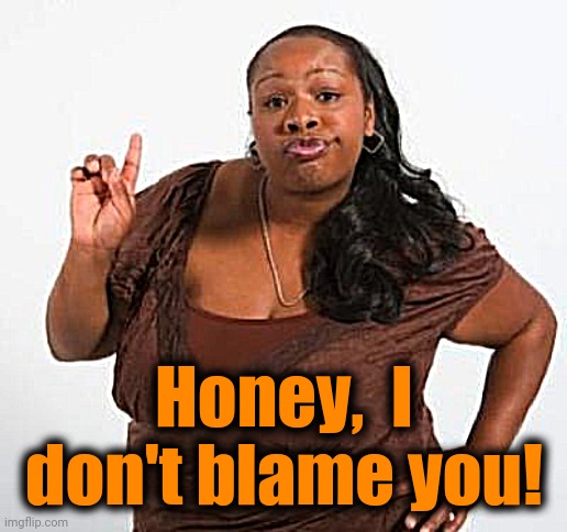 sassy black woman | Honey,  I don't blame you! | image tagged in sassy black woman | made w/ Imgflip meme maker