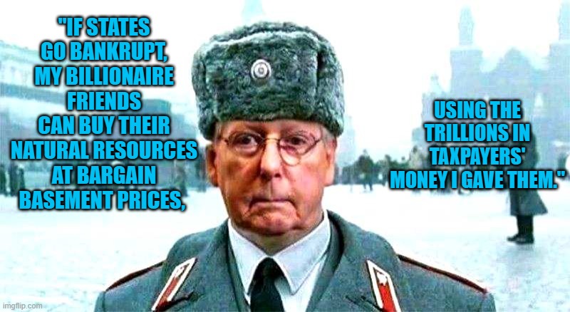 Bankrupt The States! | USING THE TRILLIONS IN TAXPAYERS' MONEY I GAVE THEM."; "IF STATES GO BANKRUPT, MY BILLIONAIRE FRIENDS CAN BUY THEIR NATURAL RESOURCES AT BARGAIN BASEMENT PRICES, | image tagged in moscow mitch | made w/ Imgflip meme maker