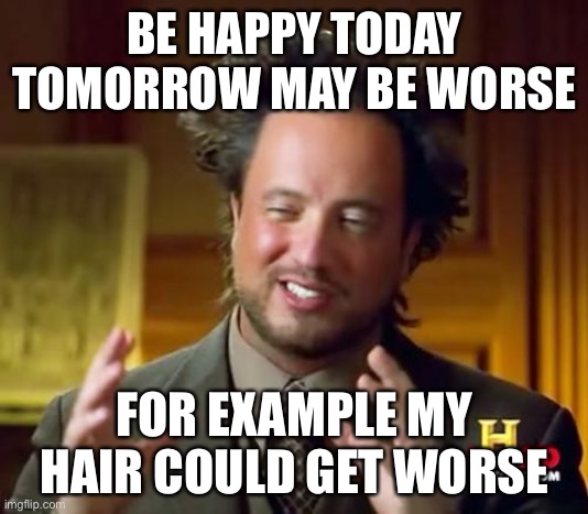 Ancient Aliens | BE HAPPY TODAY TOMORROW MAY BE WORSE; FOR EXAMPLE MY HAIR COULD GET WORSE | image tagged in memes,ancient aliens | made w/ Imgflip meme maker