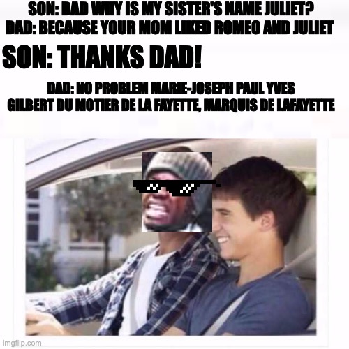 Hamilton meme | SON: DAD WHY IS MY SISTER'S NAME JULIET?
DAD: BECAUSE YOUR MOM LIKED ROMEO AND JULIET; SON: THANKS DAD! DAD: NO PROBLEM MARIE-JOSEPH PAUL YVES GILBERT DU MOTIER DE LA FAYETTE, MARQUIS DE LAFAYETTE | image tagged in dad why is my sister named rose | made w/ Imgflip meme maker