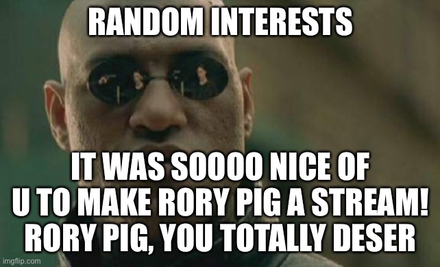 You bet you do! | RANDOM INTERESTS; IT WAS SOOOO NICE OF U TO MAKE RORY PIG A STREAM! RORY PIG, YOU TOTALLY DESERVE THIS | image tagged in memes,matrix morpheus | made w/ Imgflip meme maker