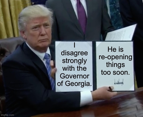 When our President, who’s been all over the map  on re-opening these past couple weeks, lands in the right place for once. | I disagree strongly with the Governor of Georgia. He is re-opening things too soon. | image tagged in trump bill signing,president trump,covid-19,georgia,quarantine,social distancing | made w/ Imgflip meme maker