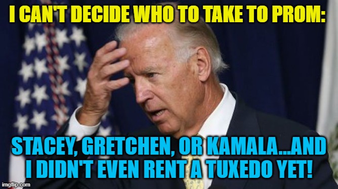 Joe Biden worries | I CAN'T DECIDE WHO TO TAKE TO PROM:; STACEY, GRETCHEN, OR KAMALA...AND I DIDN'T EVEN RENT A TUXEDO YET! | image tagged in joe biden worries | made w/ Imgflip meme maker