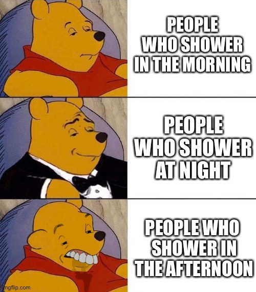 At least we dont have to go outside now lol | PEOPLE WHO SHOWER IN THE MORNING; PEOPLE WHO SHOWER AT NIGHT; PEOPLE WHO 
SHOWER IN THE AFTERNOON | image tagged in best better blurst,memes,funny | made w/ Imgflip meme maker