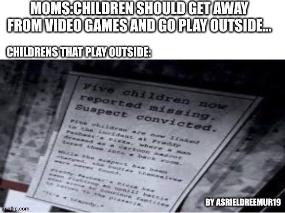 Missing children | MOMS:CHILDREN SHOULD GET AWAY FROM VIDEO GAMES AND GO PLAY OUTSIDE... CHILDRENS THAT PLAY OUTSIDE:; BY ASRIELDREEMUR19 | image tagged in fnaf,mom,memes | made w/ Imgflip meme maker