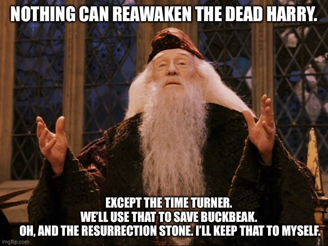 They could have gotten Fred back with the time turner. They didn’t. Unforgiven. | NOTHING CAN REAWAKEN THE DEAD HARRY. EXCEPT THE TIME TURNER. WE’LL USE THAT TO SAVE BUCKBEAK.
 OH, AND THE RESURRECTION STONE. I’LL KEEP THAT TO MYSELF. | image tagged in dumbledore | made w/ Imgflip meme maker