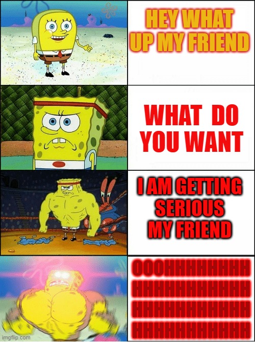 Sponge Finna Commit Muder | HEY WHAT 
UP MY FRIEND; WHAT  DO
 YOU WANT; I AM GETTING
 SERIOUS 
MY FRIEND; OOOHHHHHHHH
HHHHHHHHHHH
HHHHHHHHHHH
HHHHHHHHHHH | image tagged in sponge finna commit muder | made w/ Imgflip meme maker